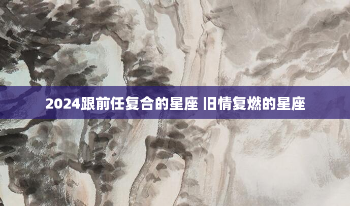 2024跟前任复合的星座 旧情复燃的星座