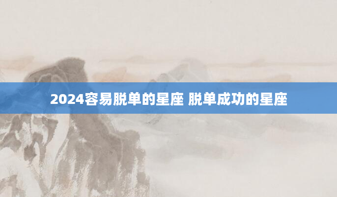2024容易脱单的星座 脱单成功的星座