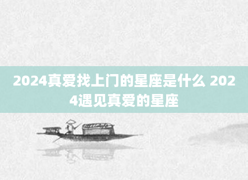 2024真爱找上门的星座是什么 2024遇见真爱的星座