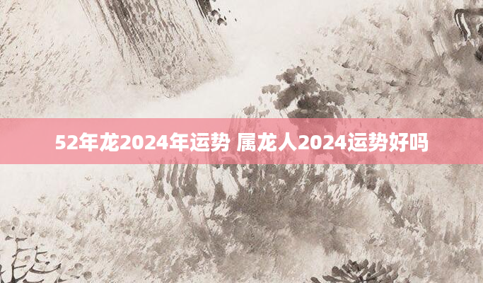 52年龙2024年运势 属龙人2024运势好吗