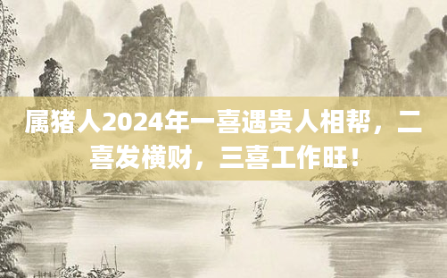 属猪人2024年一喜遇贵人相帮，二喜发横财，三喜工作旺！