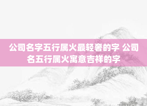 公司名字五行属火最轻奢的字 公司名五行属火寓意吉祥的字