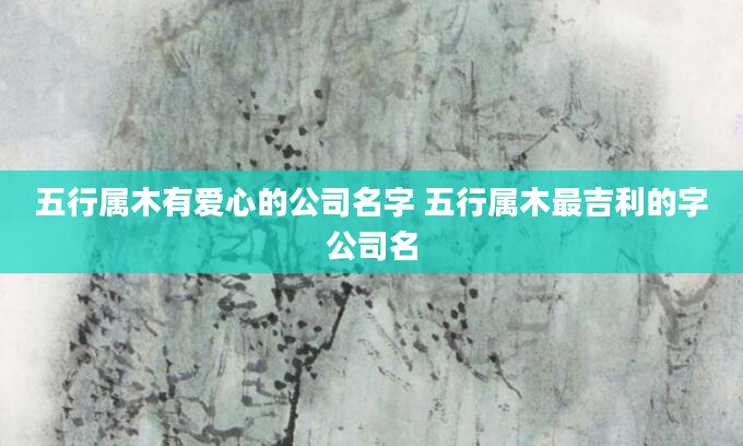 五行属木有爱心的公司名字 五行属木最吉利的字公司名
