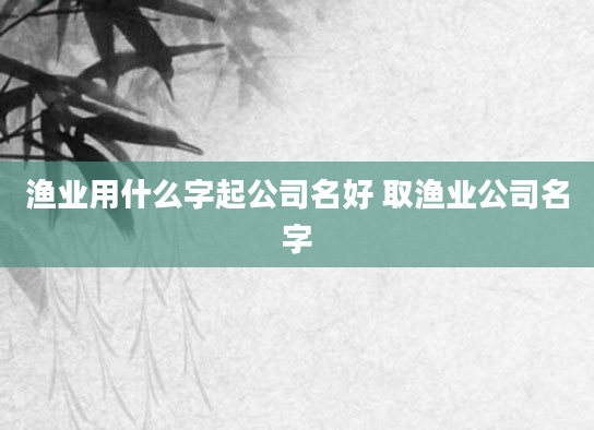 渔业用什么字起公司名好 取渔业公司名字