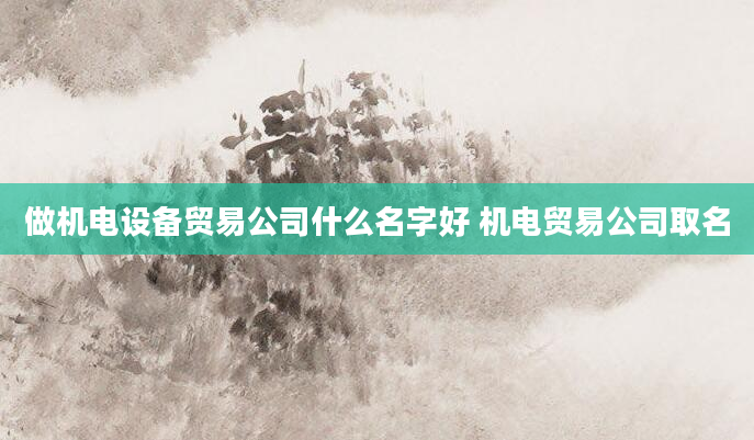 做机电设备贸易公司什么名字好 机电贸易公司取名