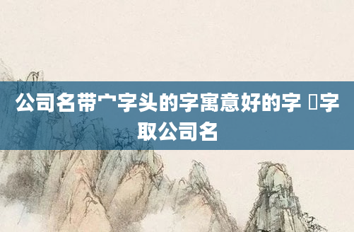公司名带宀字头的字寓意好的字 犇字取公司名