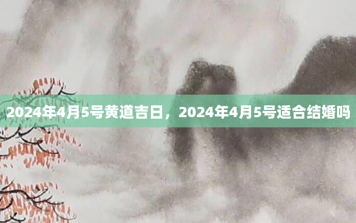 2024年4月5号黄道吉日，2024年4月5号适合结婚吗