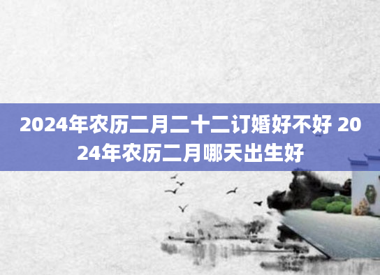2024年农历二月二十二订婚好不好 2024年农历二月哪天出生好