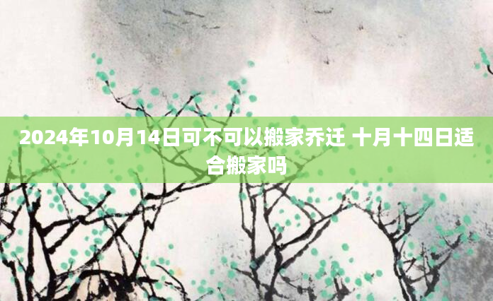 2024年10月14日可不可以搬家乔迁 十月十四日适合搬家吗