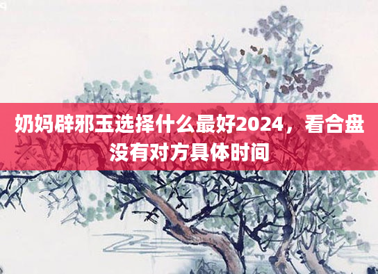 奶妈辟邪玉选择什么最好2024，看合盘没有对方具体时间