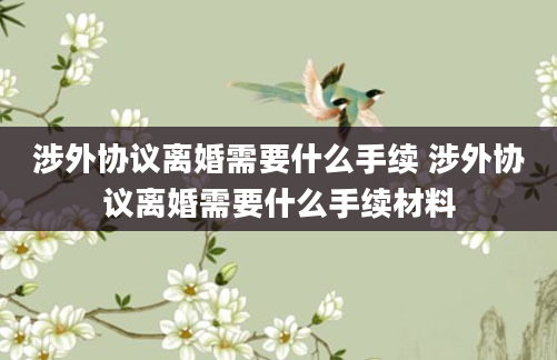 涉外协议离婚需要什么手续 涉外协议离婚需要什么手续材料