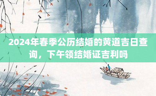 2024年春季公历结婚的黄道吉日查询，下午领结婚证吉利吗
