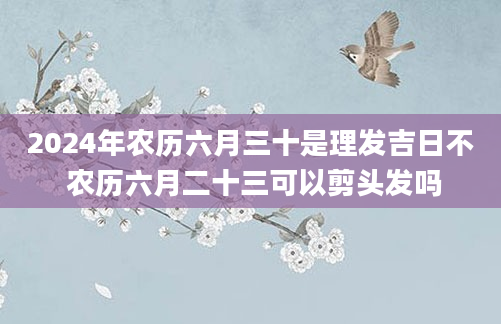 2024年农历六月三十是理发吉日不 农历六月二十三可以剪头发吗