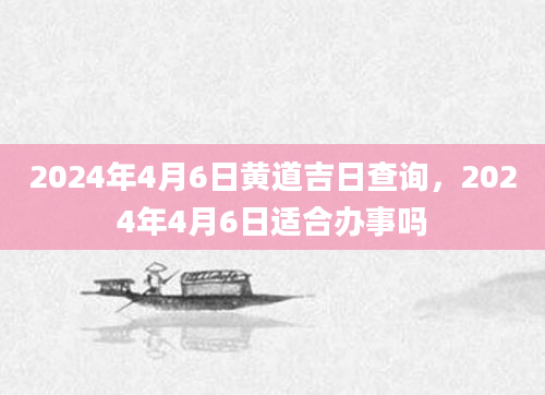 2024年4月6日黄道吉日查询，2024年4月6日适合办事吗