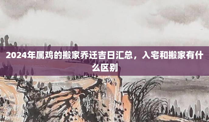 2024年属鸡的搬家乔迁吉日汇总，入宅和搬家有什么区别