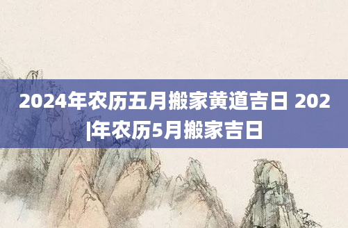 2024年农历五月搬家黄道吉日 202|年农历5月搬家吉日