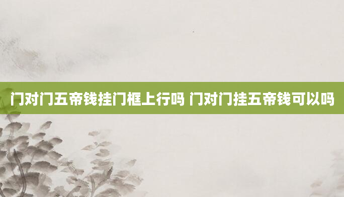 门对门五帝钱挂门框上行吗 门对门挂五帝钱可以吗