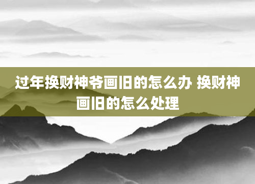 过年换财神爷画旧的怎么办 换财神画旧的怎么处理