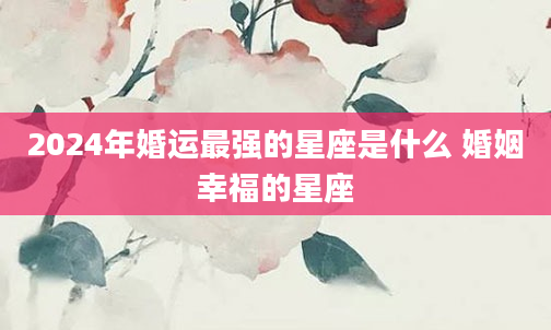 2024年婚运最强的星座是什么 婚姻幸福的星座