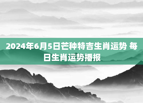 2024年6月5日芒种特吉生肖运势 每日生肖运势播报