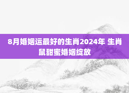 8月婚姻运最好的生肖2024年 生肖鼠甜蜜婚姻绽放