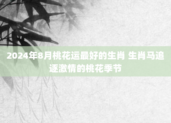 2024年8月桃花运最好的生肖 生肖马追逐激情的桃花季节