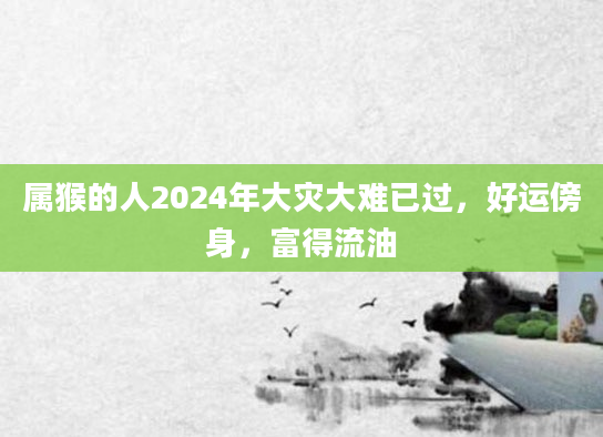 属猴的人2024年大灾大难已过，好运傍身，富得流油
