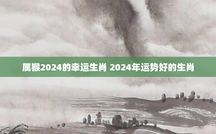 属猴2024的幸运生肖 2024年运势好的生肖