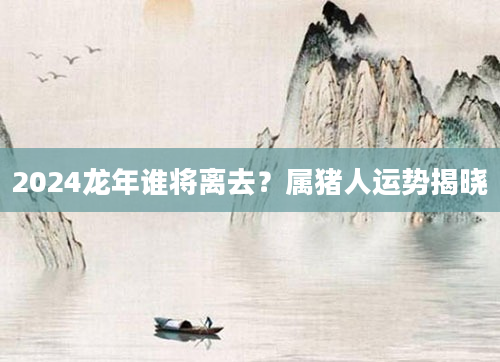 2024龙年谁将离去？属猪人运势揭晓