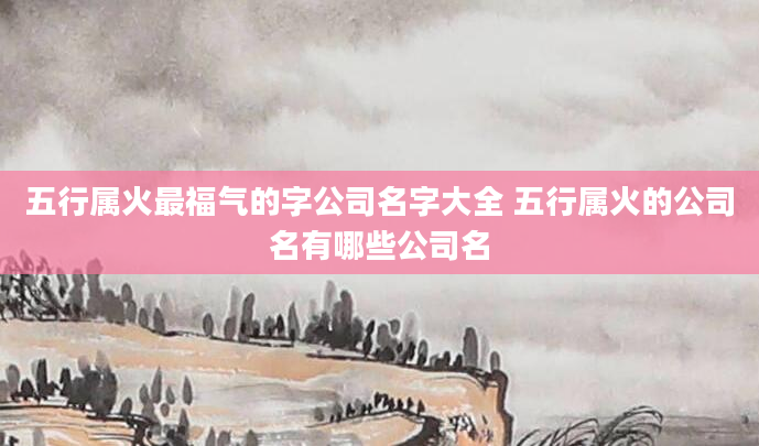 五行属火最福气的字公司名字大全 五行属火的公司名有哪些公司名