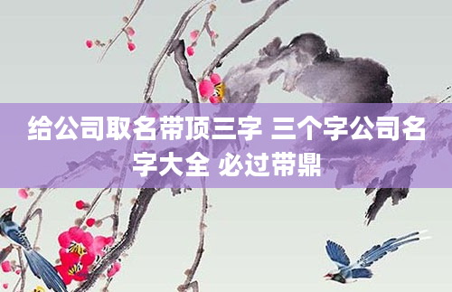给公司取名带顶三字 三个字公司名字大全 必过带鼎