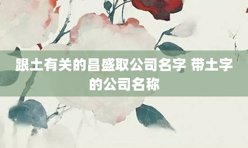 跟土有关的昌盛取公司名字 带土字的公司名称