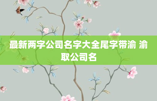 最新两字公司名字大全尾字带渝 渝取公司名