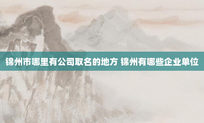 锦州市哪里有公司取名的地方 锦州有哪些企业单位