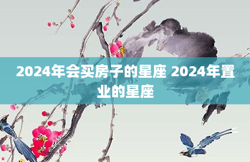 2024年会买房子的星座 2024年置业的星座