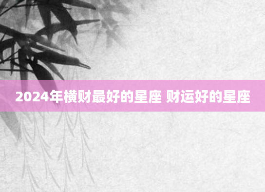 2024年横财最好的星座 财运好的星座