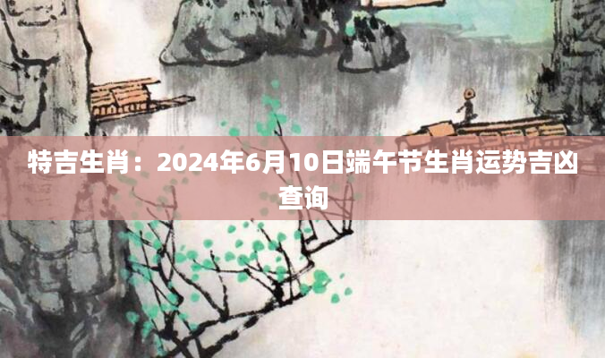 特吉生肖：2024年6月10日端午节生肖运势吉凶查询