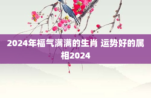 2024年福气满满的生肖 运势好的属相2024