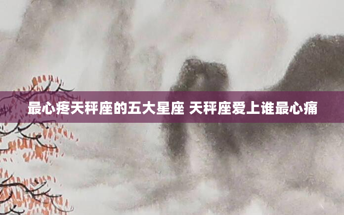 最心疼天秤座的五大星座 天秤座爱上谁最心痛