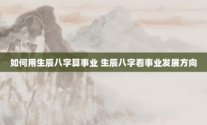 如何用生辰八字算事业 生辰八字看事业发展方向