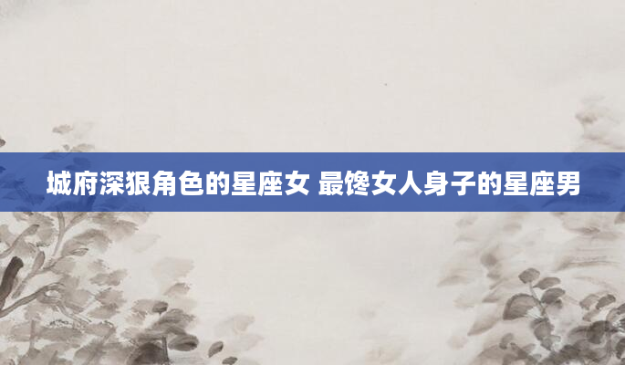 城府深狠角色的星座女 最馋女人身子的星座男