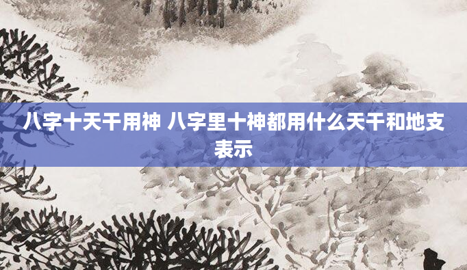 八字十天干用神 八字里十神都用什么天干和地支表示