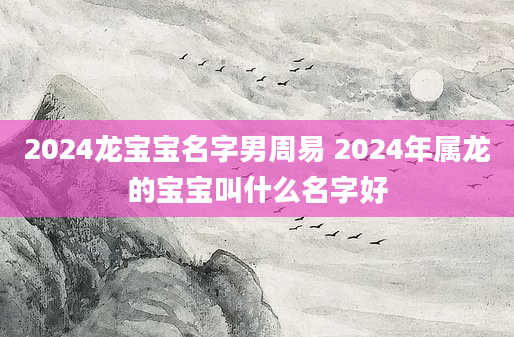 2024龙宝宝名字男周易 2024年属龙的宝宝叫什么名字好
