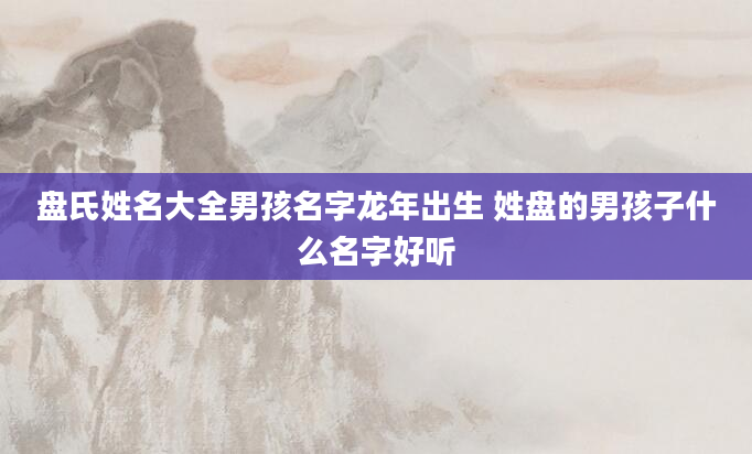 盘氏姓名大全男孩名字龙年出生 姓盘的男孩子什么名字好听
