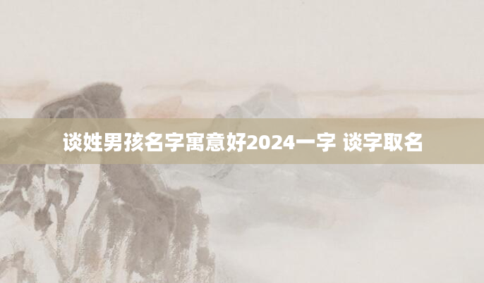 谈姓男孩名字寓意好2024一字 谈字取名