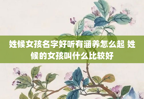 姓候女孩名字好听有涵养怎么起 姓候的女孩叫什么比较好