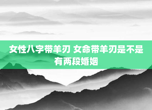 女性八字带羊刃 女命带羊刃是不是有两段婚姻