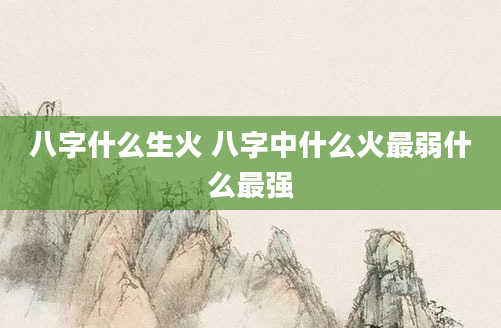 八字什么生火 八字中什么火最弱什么最强