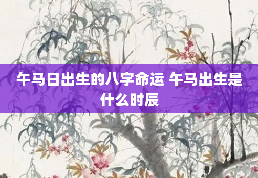 午马日出生的八字命运 午马出生是什么时辰