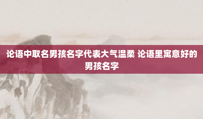 论语中取名男孩名字代表大气温柔 论语里寓意好的男孩名字